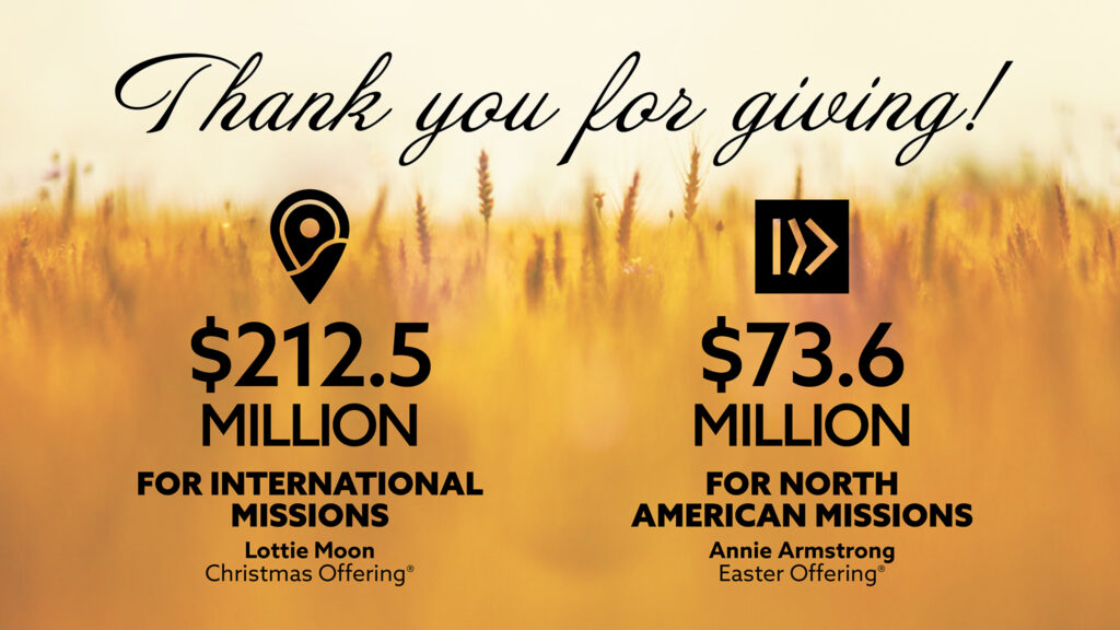 Thank you for giving: $212.5 million for international missions through the Lottie Moon Christmas Offering and $73.6 million for North American missions through the Annie Armstrong Easter Offering